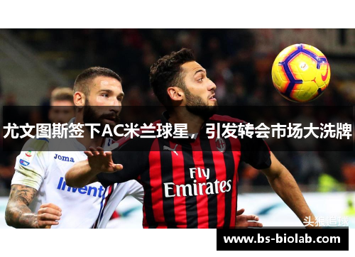 尤文图斯签下AC米兰球星，引发转会市场大洗牌