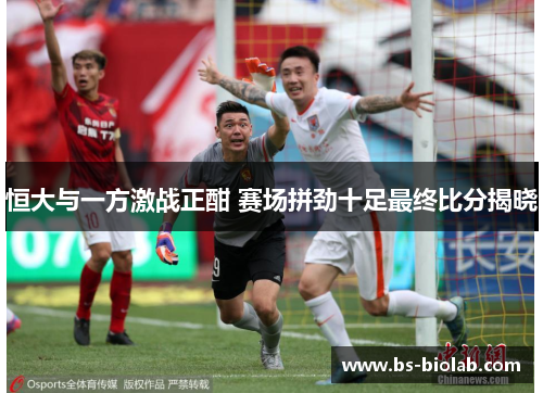 恒大与一方激战正酣 赛场拼劲十足最终比分揭晓